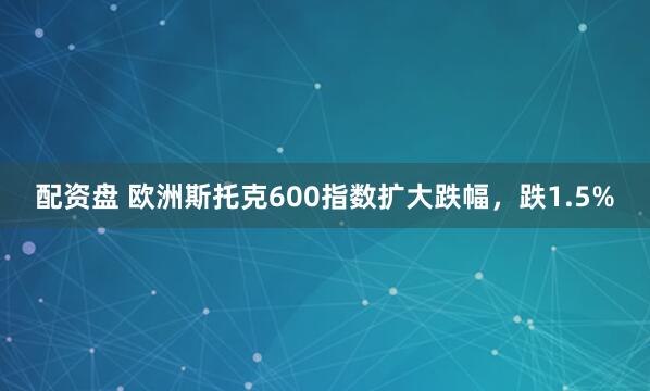 配资盘 欧洲斯托克600指数扩大跌幅，跌1.5%