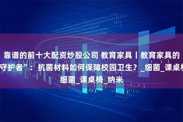 靠谱的前十大配资炒股公司 教育家具丨教育家具的 “隐形守护者”：抗菌材料如何保障校园卫生？_细菌_课桌椅_纳米