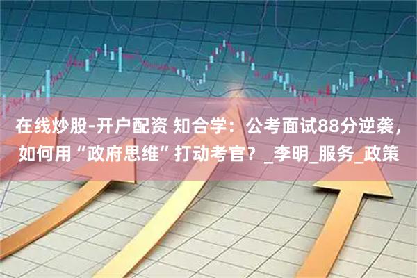 在线炒股-开户配资 知合学：公考面试88分逆袭，如何用“政府思维”打动考官？_李明_服务_政策