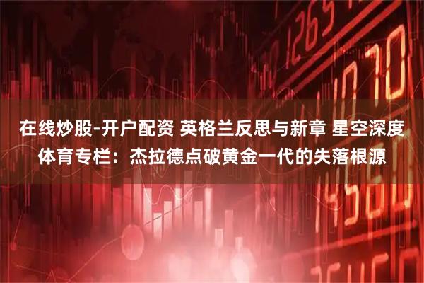 在线炒股-开户配资 英格兰反思与新章 星空深度体育专栏：杰拉德点破黄金一代的失落根源